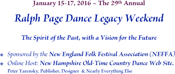 January 15-17, 2016 ~ The 29th Annual
Ralph Page Dance Legacy Weekend

The Spirit of the Past, with a Vision for the Future
Sponsored by the New England Folk Festival Association (NEFFA)
Online Host: New Hampshire Old-Time Country Dance Web Site.
Peter Yarensky, Publisher, Designer  & Nearly Everything Else
